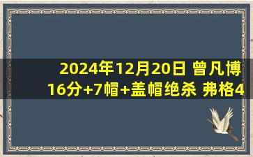 2024年12月20日 曾凡博16分+7帽+盖帽绝杀 弗格45分辽宁末节崩盘惨遭北京逆转